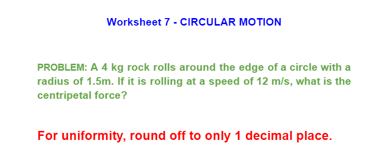 Worksheet 7 - CIRCULAR MOTION
PROBLEM: A 4 kg rock rolls around the edge of a circle with a
radius of 1.5m. If it is rolling at a speed of 12 m/s, what is the
centripetal force?
For uniformity, round off to only 1 decimal place.
