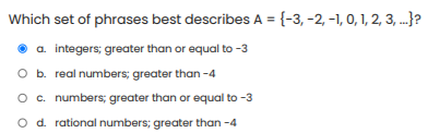 Which set of phrases best describes A = {-3, -2, -1, 0, 1, 2, 3, ...}?
a. integers; greater than or equal to -3
O b. real numbers; greater than -4
O c. numbers; greater than or equal to -3
O d. rational numbers; greater than -4
