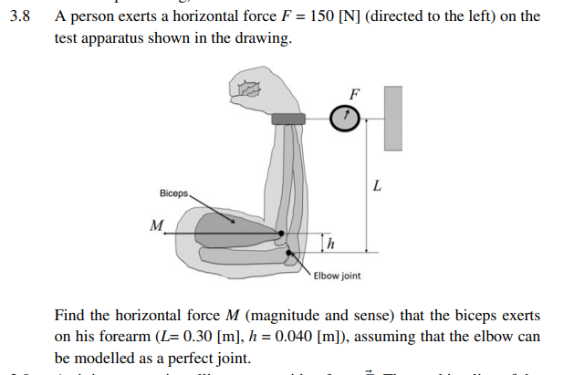 3.8
A person exerts a horizontal force F = 150 [N] (directed to the left) on the
test apparatus shown in the drawing.
Biceps.
M
h
Elbow joint
H
L
Find the horizontal force M (magnitude and sense) that the biceps exerts
on his forearm (L= 0.30 [m], h = 0.040 [m]), assuming that the elbow can
be modelled as a perfect joint.