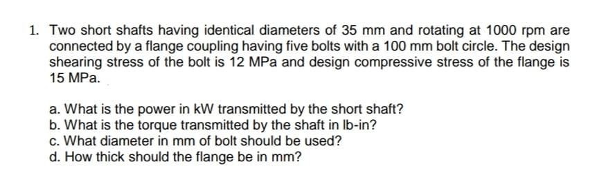 1. Two short shafts having identical diameters of 35 mm and rotating at 1000 rpm are
connected by a flange coupling having five bolts with a 100 mm bolt circle. The design
shearing stress of the bolt is 12 MPa and design compressive stress of the flange is
15 MPa.
a. What is the power in kW transmitted by the short shaft?
b. What is the torque transmitted by the shaft in Ib-in?
c. What diameter in mm of bolt should be used?
d. How thick should the flange be in mm?
