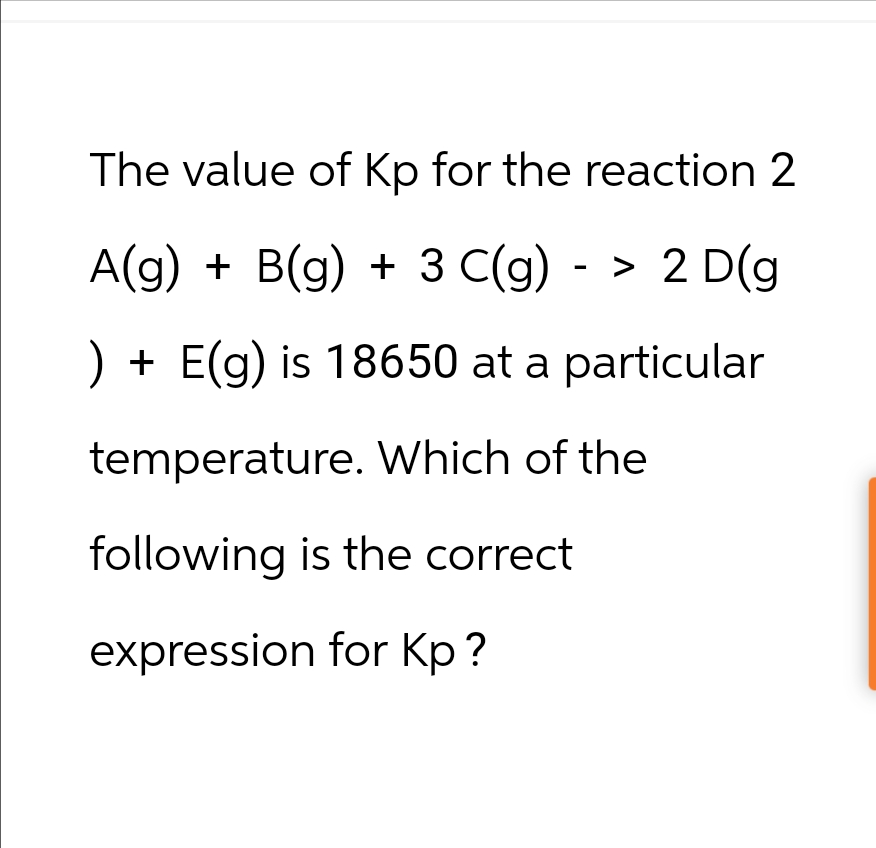 The value of Kp for the reaction 2
A(g) + B(g) + 3 C(g) -> 2 D(g
) + E(g) is 18650 at a particular
temperature. Which of the
following is the correct
expression for Kp?