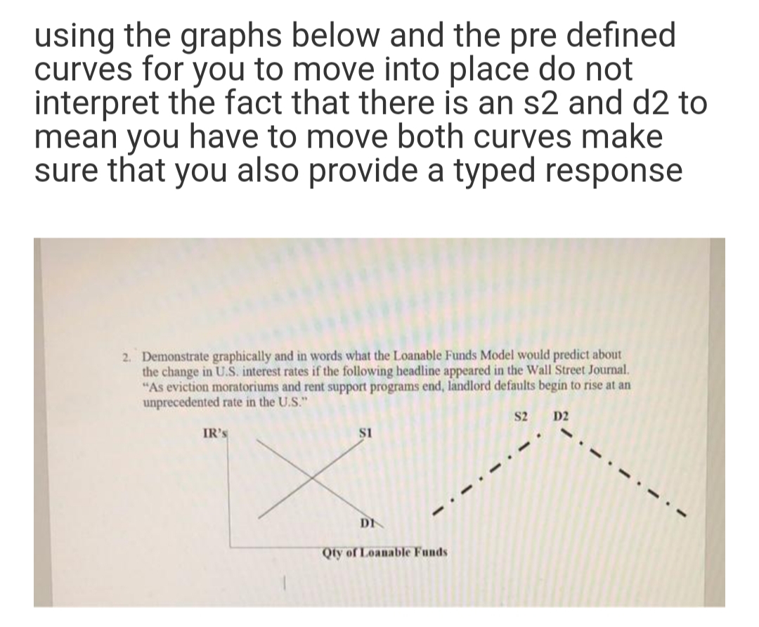 using the graphs below and the defined
curves for you to move into place do not
interpret the fact that there is an s2 and d2 to
mean you have to move both curves make
sure that you also provide a typed response
pre
2. Demonstrate graphically and in words what the Loanable Funds Model would predict about
the change in U.S. interest rates if the following headline appeared in the Wall Street Journal.
"As eviction moratoriums and rent support programs end, landlord defaults begin to rise at an
unprecedented rate in the U.S."
S2
D2
IR's
DI
Qty of Loanable Funds
