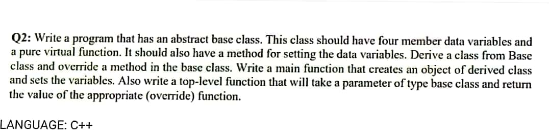 Q2: Write a program that has an abstract base class. This class should have four member data variables and
a pure virtual function. It should also have a method for setting the data variables. Derive a class from Base
class and override a method in the base class. Write a main function that creates an object of derived class
and sets the variables. Also write a top-level function that will take a parameter of type base class and return
the value of the appropriate (override) function.
LANGUAGE: C++

