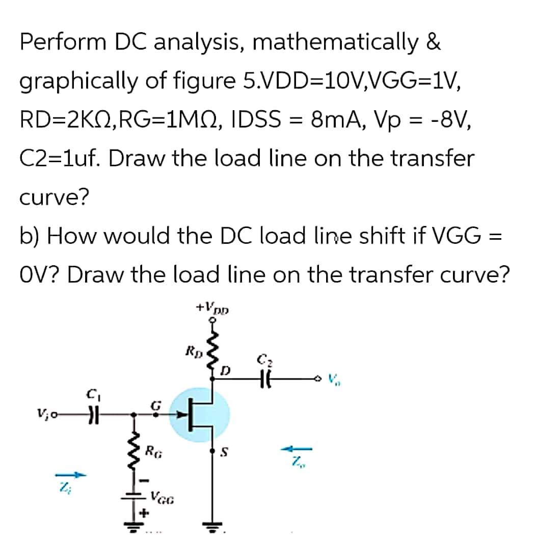 Perform DC analysis, mathematically &
graphically of figure 5.VDD=10V,VGG=1V,
RD=2KQ,RG=1MN, IDSS = 8mA, Vp = -8V,
%3D
C2=1uf. Draw the load line on the transfer
curve?
b) How would the DC load line shift if VGG =
OV? Draw the load line on the transfer curve?
+Vpp
Rp
RG
VGG

