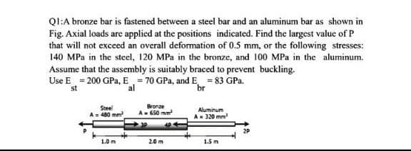 QI:A bronze bar is fastened between a steel bar and an aluminum bar as shown in
Fig. Axial loads are applied at the positions indicated. Find the largest value of P
that will not excecd an overall deformation of 0.5 mm, or the following stresses:
140 MPa in the steel, 120 MPa in the bronze, and 100 MPa in the aluminum.
Assume that the assembly is suitably braced to prevent buckling.
Use E = 200 GPa, E = 70 GPa, and E = 83 GPa.
st
al
br
Steel
A= 480 mm
Bronze
A- 650 mm
Aluminum
A- 320 mm
2P
10m
20 m
1.5 m
