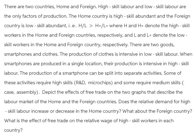 There are two countries, Home and Foreign. High - skill labour and low-skill labour are
the only factors of production. The Home country is high - skill abundant and the Foreign
country is low-skill abundant, i. e. H/L > H*/L* where H and H* denote the high-skill
workers in the Home and Foreign countries, respectively, and L and L* denote the low-
skill workers in the Home and Foreign country, respectively. There are two goods,
smartphones and clothes. The production of clothes is intensive in low-skill labour. When
smartphones are produced in a single location, their production is intensive in high-skill
labour. The production of a smartphone can be split into separate activities. Some of
these activities require high skills (R&D, microchips) and some require medium skills (
case, assembly). Depict the effects of free trade on the two graphs that describe the
labour market of the Home and the Foreign countries. Does the relative demand for high
-skill labour increase or decrease in the Home country? What about the Foreign country?
What is the effect of free trade on the relative wage of high - skill workers in each
country?
