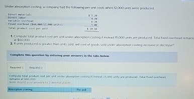Under absorption costing, a company had the following per unit costs when 12,000 units were produced
Direct materials
Direct
variable read
fleed overhead 100,0/12,000 units)
Total cost per sit
5.5.20
4.20
20
5.00
Compute total product cost per unit under absorption costing of instead 15,000 unts are produced. Total feed overhead remains
at $60,000
2. Hunts produced is greater than units sold, well cost of goods sold under absorption costing increase or decrease
Complete this question by entering your answers in the tabs below.
Comeste total product cont per un under option costing it instead 15,000 unity are produced. Total
remains at $60,000
Note Reund stammers to 2 dedmal races
Absorption categ
Per