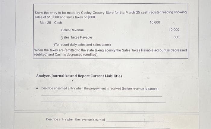 Show the entry to be made by Cooley Grocery Store for the March 25 cash register reading showing
sales of $10,000 and sales taxes of $600.
Mar. 25 Cash
Analyze, Journalize and Report Current Liabilities
10,600
Sales Revenue
Sales Taxes Payable
(To record daily sales and sales taxes)
When the taxes are remitted to the state taxing agency the Sales Taxes Payable account is decreased
(debited) and Cash is decreased (credited).
Describe unearned entry when the prepayment is received (before revenue is earned)
Describe entry when the revenue is earned.
10,000
600