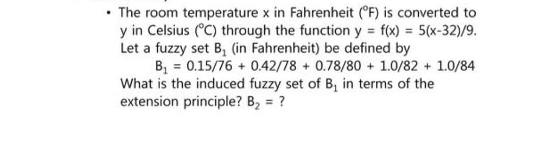 The room temperature x in Fahrenheit (°F) is converted to
y in Celsius (°C) through the function y = f(x) = 5(x-32)/9.
Let a fuzzy set B₁ (in Fahrenheit) be defined by
B₁ = 0.15/76 + 0.42/78+ 0.78/80+ 1.0/82 + 1.0/84
What is the induced fuzzy set of B₁ in terms of the
extension principle? B₂ = ?