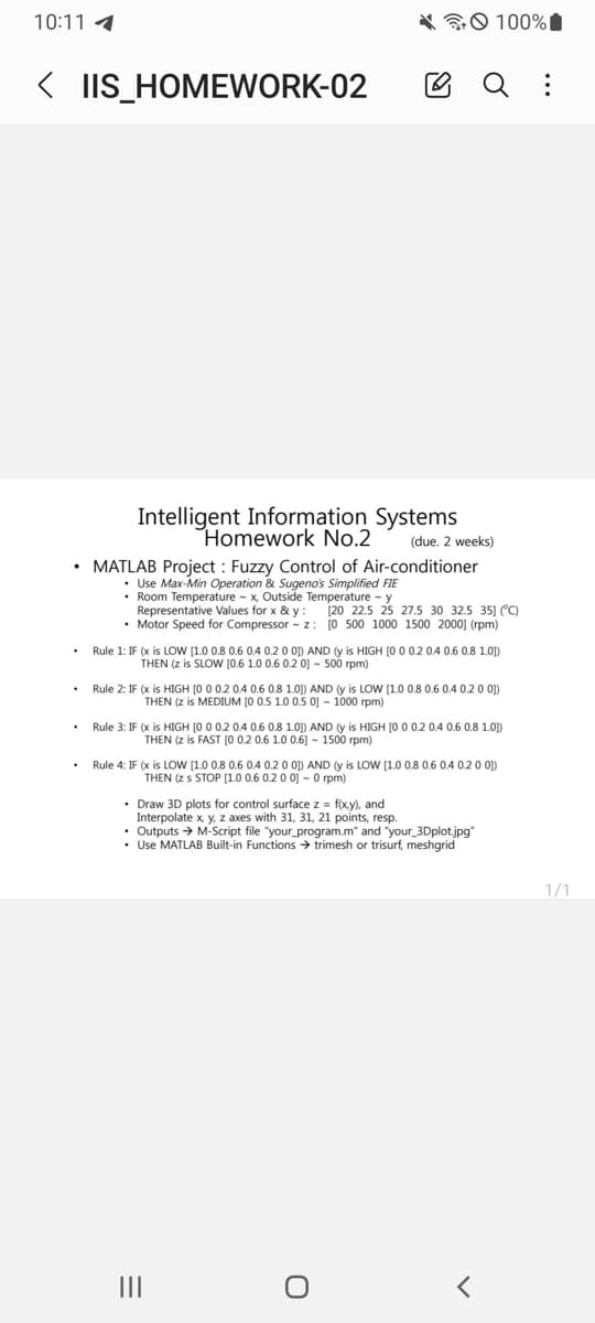 10:11 1
< IIS_HOMEWORK-02
.
Intelligent Information Systems
Homework No.2
• MATLAB Project: Fuzzy Control of Air-conditioner
• Use Max-Min Operation & Sugeno's Simplified FIE
• Room Temperature x, Outside Temperature
Representative Values for x & y:
y
[20 22.5 25 27.5 30 32.5 35) (°C)
• Motor Speed for Compressor ~ z: [0 500 1000 1500 2000] (rpm)
100%
Q :
(due. 2 weeks)
Rule 1: IF (x is LOW [1.0 0.8 0.6 0.4 0.2 0 0)) AND (y is HIGH [0 0 0.2 0.4 0.6 0.8 1.0])
THEN (z is SLOW [0.6 1.0 0.6 0.2 0] - 500 rpm)
Rule 2: IF (x is HIGH [0 0 0.2 0.4 0.6 0.8 1.0]) AND (y is LOW [1.0 0.8 0.6 0.4 0.2 0 0])
THEN (z is MEDIUM [0 0.5 1.0 0.5 0] - 1000 rpm)
Rule 3: IF (x is HIGH [0 0 0.2 0.4 0.6 0.8 1.0]) AND (y is HIGH [0 0 0.2 0.4 0.6 0.8 1.0])
THEN (z is FAST [0 0.2 0.6 1.0 0.6] - 1500 rpm)
•
Draw 3D plots for control surface z = f(x,y), and
Interpolate x, y, z axes with 31, 31, 21 points, resp.
• Outputs → M-Script file "your program.m" and "your_3Dplot.jpg"
• Use MATLAB Built-in Functions → trimesh or trisurf, meshgrid
=
Rule 4: IF (x is LOW [1.0 0.8 0.6 0.4 0.2 0 0]) AND (y is LOW [1.0 0.8 0.6 0.4 0.2 0 0])
THEN (z s STOP [1.0 0.6 0.2 0 0 - 0 rpm)
O
1/1
