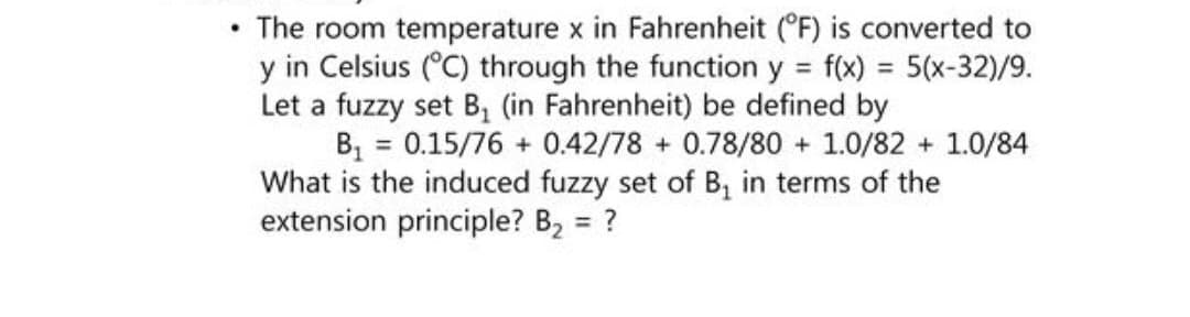 .
The room temperature x in Fahrenheit (°F) is converted to
y in Celsius (°C) through the function y = f(x) = 5(x-32)/9.
Let a fuzzy set B₁ (in Fahrenheit) be defined by
B₁ = 0.15/76 + 0.42/78 + 0.78/80+ 1.0/82 +1.0/84
What is the induced fuzzy set of B, in terms of the
extension principle? B₂ = ?