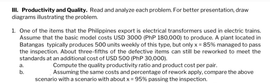 III. Productivity and Quality. Read and analyze each problem. For better presentation, draw
diagrams illustrating the problem.
1. One of the items that the Philippines export is electrical transformers used in electric trains.
Assume that the basic model costs USD 3000 (PhP 180,000) to produce. A plant located in
Batangas typically produces 500 units weekly of this type, but only x = 85% managed to pass
the inspection. About three-fifths of the defective items can still be reworked to meet the
standards at an additional cost of USD 500 (PhP 30,000).
Compute the quality productivity ratio and product cost per pair.
Assuming the same costs and percentage of rework apply, compare the above
scenario with a scenario with about x = 95% passing the inspection.
a.
b.