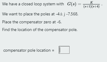 K
We have a closed loop system with G(s) =
%3D
(s+1)(s+4) '
We want to place the poles at -4+j -7.568.
Place the compensator zero at -6.
Find the location of the compensator pole.
compensator pole location =
