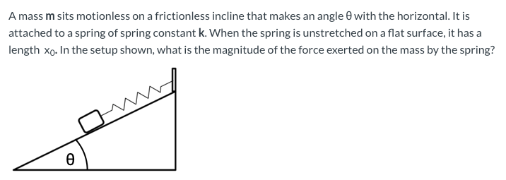 A mass m sits motionless on a frictionless incline that makes an angle 0 with the horizontal. It is
attached to a spring of spring constant k. When the spring is unstretched on a flat surface, it has a
length xo. In the setup shown, what is the magnitude of the force exerted on the mass by the spring?
