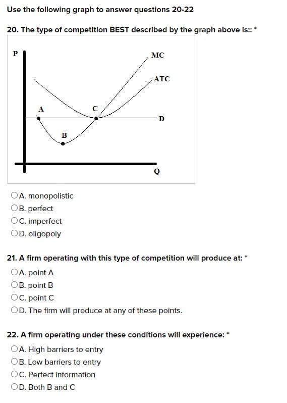Use the following graph to answer questions 20-22
20. The type of competition BEST described by the graph above is:: *
P
B
A. monopolistic
OB. perfect
OC. imperfect
OD. oligopoly
MC
ATC
D
Q
21. A firm operating with this type of competition will produce at: *
OA. point A
OB. point B
OC. point C
OD. The firm will produce at any of these points.
22. A firm operating under these conditions will experience: *
OA. High barriers to entry
OB. Low barriers to entry
OC. Perfect information
OD. Both B and C