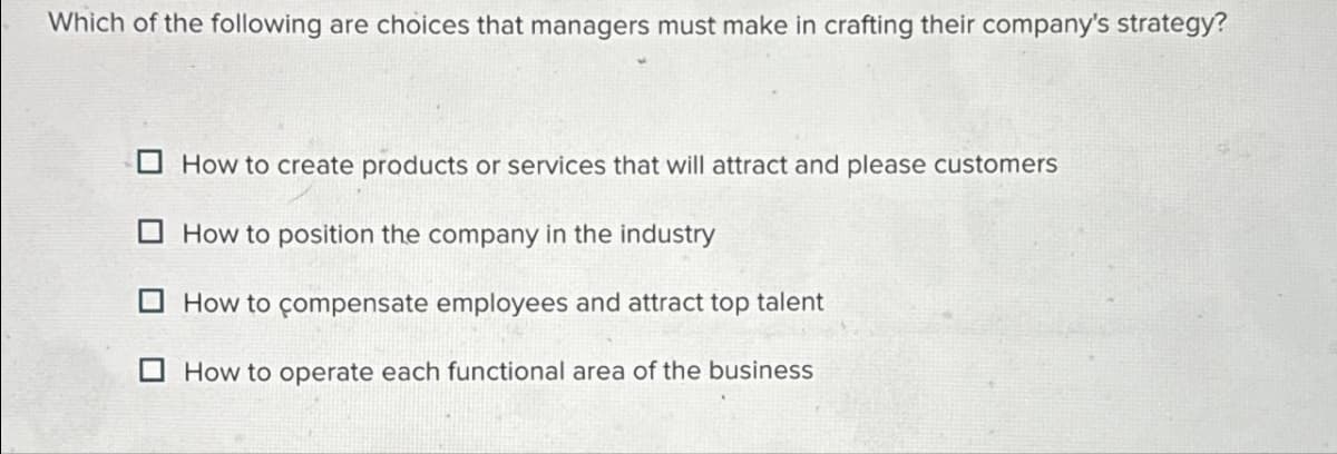 Which of the following are choices that managers must make in crafting their company's strategy?
How to create products or services that will attract and please customers
How to position the company in the industry
How to compensate employees and attract top talent
How to operate each functional area of the business