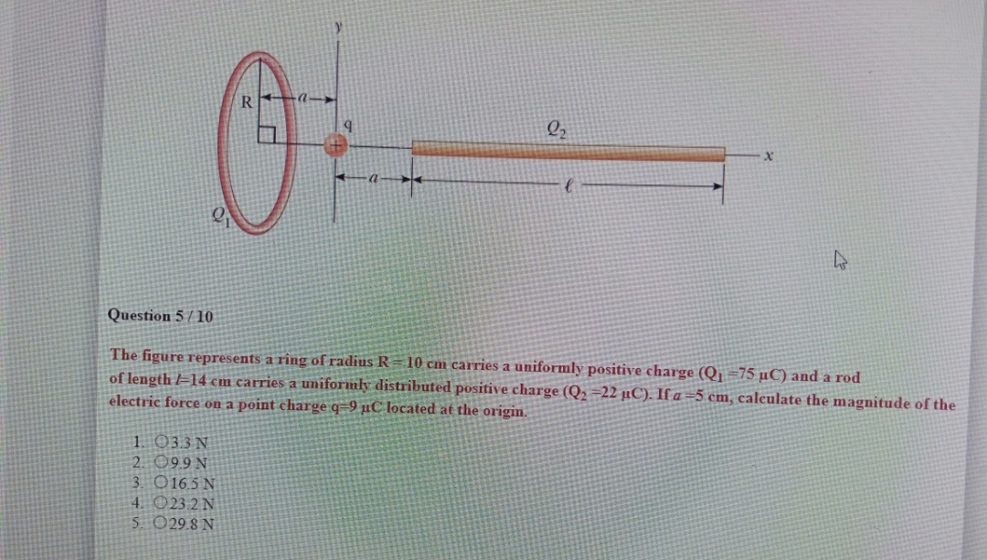 Question 5 / 10
The figure represents a ring of radius R = 10 cm carries a uniformly positive charge (Q =75 µC) and a rod
of length =14 cm carries a uniformly distributed positive charge (Q2 =22 µC). If a =5 cm, caleulate the magnitude of the
electric force on a point charge q=9 µC located at the origin.
1. 033 N
2. 09.9 N
3. O16.5 N
4. O23.2 N
5 029.8 N
