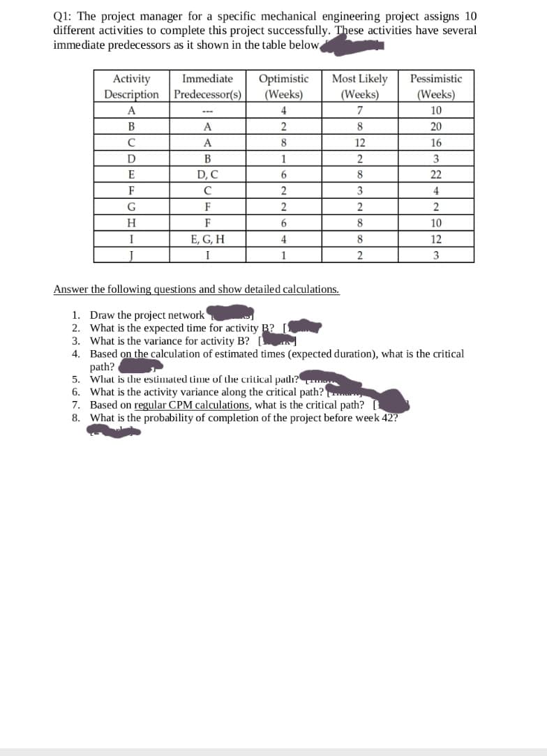 Q1: The project manager for a specific mechanical engineering project assigns 10
different activities to complete this project successfully. These activities have several
immediate predecessors as it shown in the table below
Most Likely
(Weeks)
Immediate
Optimistic
(Weeks)
Pessimistic
Activity
Description Predecessor(s)
(Weeks)
A
4
7
10
В
A
2
20
A
8.
12
16
D
B
1
3
E
D, C
6.
8
22
3
4
G
F
2
2
2
H.
F
8
10
I
E, G, H
4
8
12
1
2
3
Answer the following questions and show detailed calculations.
1. Draw the project network
2. What is the expected time for activity B? [!
3. What is the variance for activity B?
4. Based on the calculation of estimated times (expected duration), what is the critical
path?
5. What is the estimated time of the critical path?
6. What is the activity variance along the critical path?
7. Based on regular CPM calculations, what is the critical path?
8. What is the probability of completion of the project before week 42?
