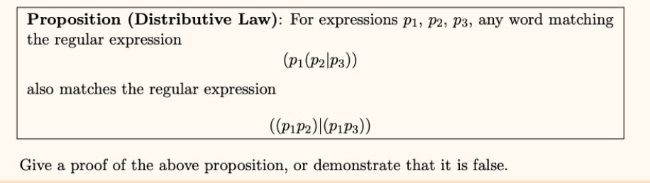 Proposition (Distributive Law): For expressions p1, P2, P3, any word matching
the regular expression
(P1(P2|P3))
also matches the regular expression
((PıP2)|(P1P3))
Give a proof of the above proposition, or demonstrate that it is false.
