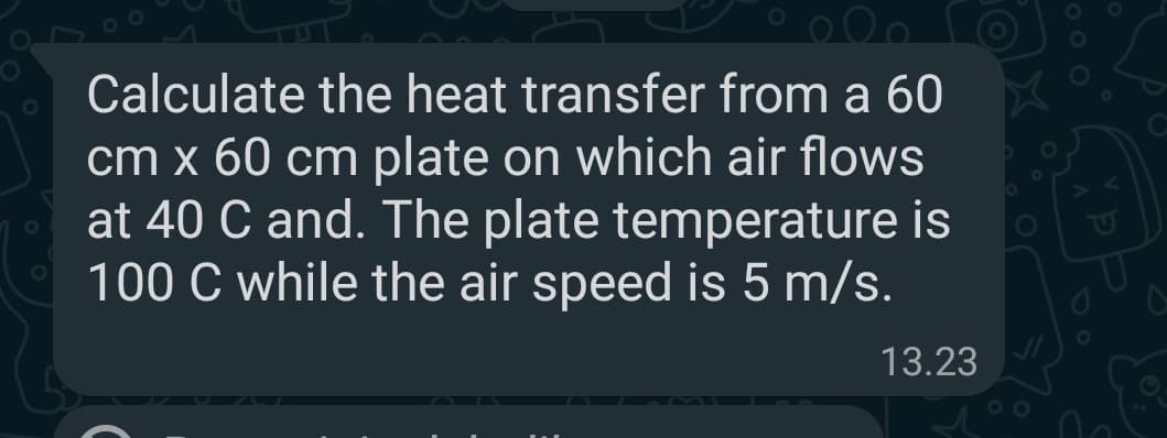 Calculate the heat transfer from a 60
cm x 60 cm plate on which air flows
at 40 C and. The plate temperature is
100 C while the air speed is 5 m/s.
13.23

