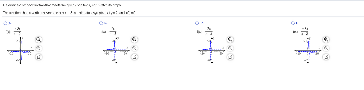 Determine a rational function that meets the given conditions, and sketch its graph.
The function f has a vertical asymptote at x = - 3, a horizontal asymptote at y = 2, and f(0) = 0.
OA.
OB.
OC.
OD.
- 3x
f(x) =
2x
f(x) =
X+3
2x
f(x) =-3
- 3x
f(x) =
x- 2
20-
20-
-20
20
-20
