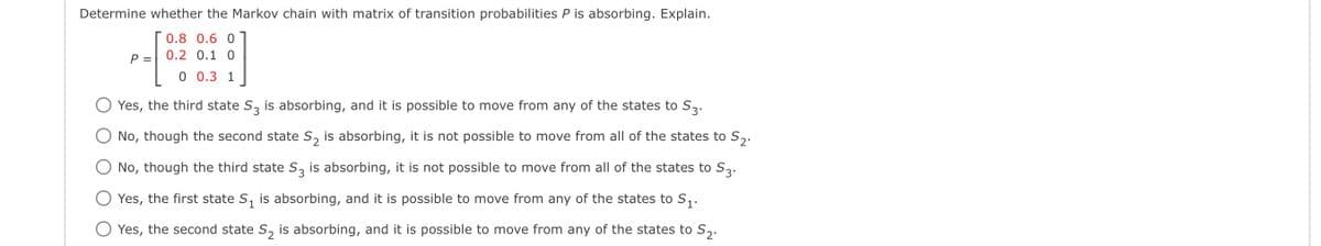 Determine whether the Markov chain with matrix of transition probabilities P is absorbing. Explain.
0.8 0.6 0
0.2 0.1 0
0 0.3 1
P =
Yes, the third state S3 is absorbing, and it is possible to move from any of the states to S3.
No, though the second state S₂ is absorbing, it is not possible to move from all of the states to S₂.
No, though the third state S3 is absorbing, it is not possible to move from all of the states to S3.
Yes, the first state S₁ is absorbing, and it is possible to move from any of the states to S₁.
Yes, the second state S₂ is absorbing, and it is possible to move from any of the states to S₂.