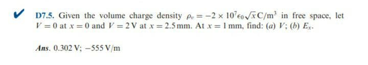 V D7.5. Given the volume charge density pe = -2 x 10 eo /C/m in free space, let
V = 0 at x = 0 andV = 2 V at x = 2.5 mm. At x = 1 mm, find: (a) V; (b) Ex.
Ans. 0.302 V; -555 V/m
