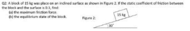 02: A block of 15 kg was place on an indined surface as shown in Figure 2. If the static coefficient of friction between
the block and the surface is 03, find
(a) the maximum friction force.
15 kg
(b) the equilibrium state of the block.
Figure 2:
