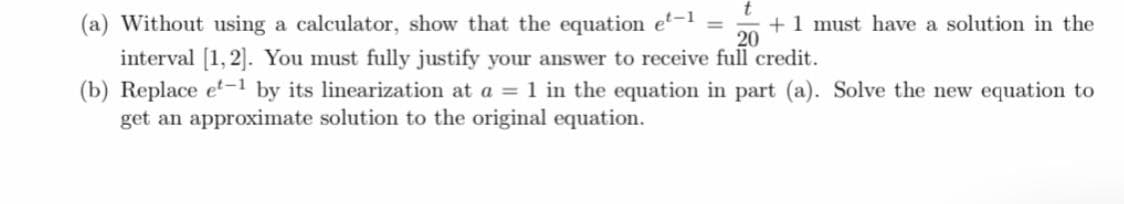 (a) Without using a calculator, show that the equation e-1 =
interval [1,2]. You must fully justify your answer to receive full credit.
(b) Replace et-1 by its linearization at a =1 in the equation in part (a). Solve the new equation to
get an approximate solution to the original equation.
+1 must have a solution in the
20
