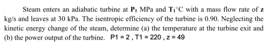 Steam enters an adiabatic turbine at P1 MPa and T1°C with a mass flow rate of z
kg/s and leaves at 30 kPa. The isentropic efficiency of the turbine is 0.90. Neglecting the
kinetic energy change of the steam, determine (a) the temperature at the turbine exit and
(b) the power output of the turbine. P1 = 2, T1 = 220 , z = 49
