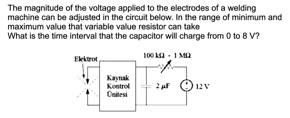 The magnitude of the voltage applied to the electrodes of a welding
machine can be adjusted in the circuit below. In the range of minimum and
maximum value that variable value resistor can take
What is the time interval that the capacitor will charge from 0 to 8 V?
100 kS2
- 1 MS2
Elektrot
Каynak
Kontrol
Ünitesi
2 µF
() 12 V
