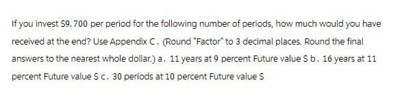 If you invest $9,700 per period for the following number of periods, how much would you have
received at the end? Use Appendix C. (Round "Factor" to 3 decimal places. Round the final
answers to the nearest whole dollar.) a. 11 years at 9 percent Future value $ b. 16 years at 11
percent Future value $ c. 30 periods at 10 percent Future value $