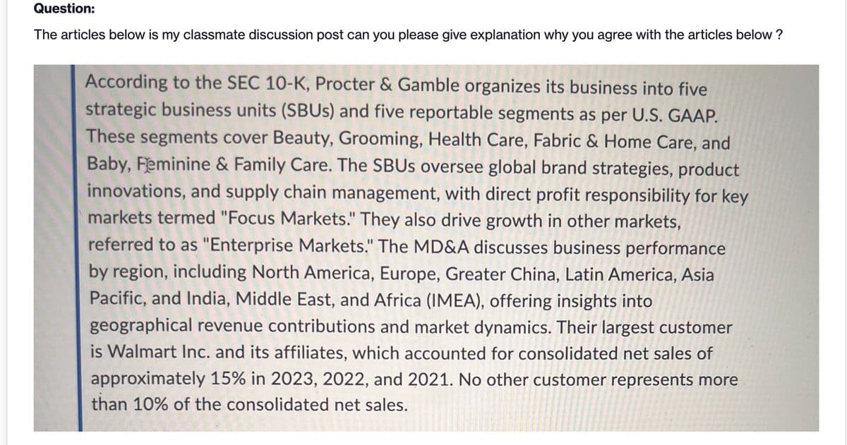 Question:
The articles below is my classmate discussion post can you please give explanation why you agree with the articles below?
According to the SEC 10-K, Procter & Gamble organizes its business into five
strategic business units (SBUs) and five reportable segments as per U.S. GAAP.
These segments cover Beauty, Grooming, Health Care, Fabric & Home Care, and
Baby, Feminine & Family Care. The SBUS oversee global brand strategies, product
innovations, and supply chain management, with direct profit responsibility for key
markets termed "Focus Markets." They also drive growth in other markets,
referred to as "Enterprise Markets." The MD&A discusses business performance
by region, including North America, Europe, Greater China, Latin America, Asia
Pacific, and India, Middle East, and Africa (IMEA), offering insights into
geographical revenue contributions and market dynamics. Their largest customer
is Walmart Inc. and its affiliates, which accounted for consolidated net sales of
approximately 15% in 2023, 2022, and 2021. No other customer represents more
than 10% of the consolidated net sales.