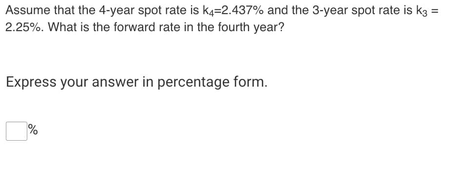Assume that the 4-year spot rate is k4=2.437% and the 3-year spot rate is k3 =
2.25%. What is the forward rate in the fourth year?
Express your answer in percentage form.
%