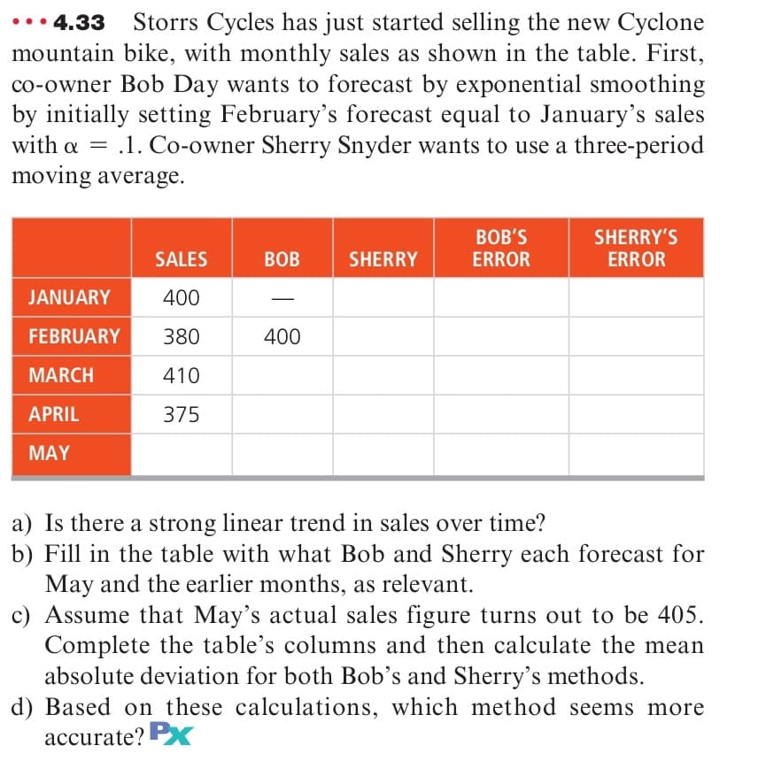 4.33
Storrs Cycles has just started selling the new Cyclone
mountain bike, with monthly sales as shown in the table. First,
co-owner Bob Day wants to forecast by exponential smoothing
by initially setting February's forecast equal to January's sales
with a = .1. Co-owner Sherry Snyder wants to use a three-period
moving average.
%3D
BOB'S
ERROR
SHERRY'S
ERROR
SALES
BOB
SHERRY
JANUARY
400
FEBRUARY
380
400
MARCH
410
APRIL
375
MAY
a) Is there a strong linear trend in sales over time?
b) Fill in the table with what Bob and Sherry each forecast for
May and the earlier months, as relevant.
c) Assume that May's actual sales figure turns out to be 405.
Complete the table's columns and then calculate the mean
absolute deviation for both Bob's and Sherry's methods.
d) Based on these calculations, which method seems more
accurate? PX
