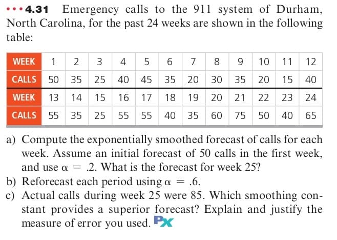 •• 4.31
North Carolina, for the past 24 weeks are shown in the following
table:
Emergency calls to the 911 system of Durham,
WEEK
1 2
3
4 5 6
7
8 9 10 11 12
CALLS 50 35
25 40
45
35
20 30 35
20
15
40
WEEK 13 14
15
16
17
18
19 20
21
22
23
24
CALLS 55 35
25
55
55 40
35 60 75
50 40
65
a) Compute the exponentially smoothed forecast of calls for each
week. Assume an initial forecast of 50 calls in the first week,
and use a = .2. What is the forecast for week 25?
b) Reforecast each period using a = .6.
c) Actual calls during week 25 were 85. Which smoothing con-
stant provides a superior forecast? Explain and justify the
measure of error you used. Px
