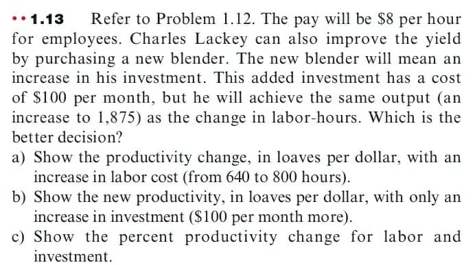 •• 1.13
for employees. Charles Lackey can also improve the yield
by purchasing a new blender. The new blender will mean an
increase in his investment. This added investment has a cost
Refer to Problem 1.12. The pay will be $8 per hour
of $100 per month, but he will achieve the same output (an
increase to 1,875) as the change in labor-hours. Which is the
better decision?
a) Show the productivity change, in loaves per dollar, with an
increase in labor cost (from 640 to 800 hours).
b) Show the new productivity, in loaves per dollar, with only an
increase in investment ($100 per month more).
c) Show the percent productivity change for labor and
investment.
