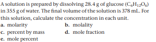 A solution is prepared by dissolving 28.4 g of glucose (C,H120g)
in 355 g of water. The final volume of the solution is 378 ml. For
this solution, calculate the concentration in each unit.
a. molarity
c. percent by mass
e. mole percent
b. molality
d. mole fraction
