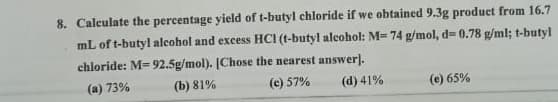8. Calculate the percentage yield of t-butyl chloride if we obtained 9.3g product from 16.7
mL of t-butyl alcohol and excess HCI (t-butyl alcohol: M= 74 g/mol, d= 0.78 g/ml; t-butyl
chloride: M=92.5g/mol). [Chose the nearest answer).
(a) 73%
(b) 81%
(c) 57%
(d) 41%
(e) 65%
