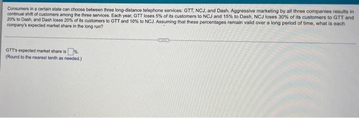 Consumers in a certain state can choose between three long-distance telephone services: GTT, NCJ, and Dash. Aggressive marketing by all three companies results in
continual shit of customers among the three services. Each year, GTT loses 5% of its customers to NCJ and 15% to Dash, NCJ loses 30% of its customers to GTT and
20% to Dash, and Dash loses 20% of ts customers to GTT and 10% to NCJ. Assuming that these percentages remain valid over a long period of time, what is each
company's expected market share in the long run?
GTT's expected market share is.
(Round to the nearest tenth as needed.)
