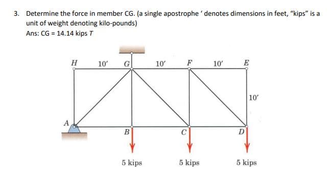 3. Determine the force in member CG. (a single apostrophe denotes dimensions in feet, "kips" is a
unit of weight denoting kilo-pounds)
Ans: CG = 14.14 kips T
A
H
10'
G
B
5 kips
10'
F
5 kips
10'
E
D
10'
5 kips