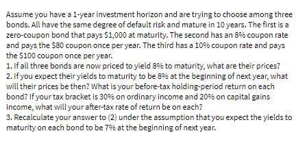 Assume you have a 1-year investment horizon and are trying to choose among three
bonds. All have the same degree of default risk and mature in 10 years. The first is a
zero-coupon bond that pays $1,000 at maturity. The second has an 8% coupon rate
and pays the $80 coupon once per year. The third has a 10% coupon rate and pays
the $100 coupon once per year.
1. If all three bonds are now priced to yieid 8% to maturity, what are their prices?
2. If you expect their yields to maturity to be 8% at the beginning of next year, what
will their prices be then? What is your before-tax holding-period return on each
bond? If your tax bracket is 30% on ordinary income and 20% on capital gains
income, what will your after-tax rate of return be on each?
3. Recalculate your answer to (2) under the assumption that you expect the yields to
maturity on each bond to be 7% at the beginning of next year.
