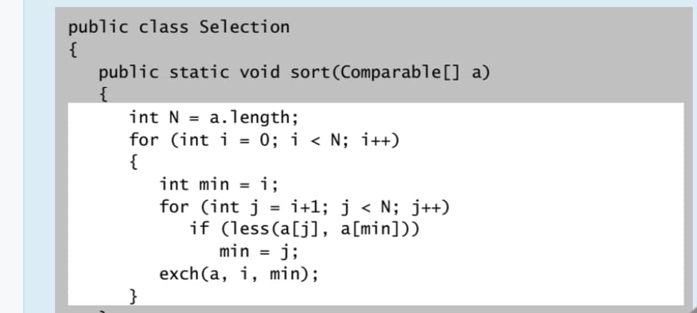 public class Selection
{
public static void sort(Comparable[] a)
int N =
a.length;
for (int i = 0; i < N; i++)
{
int min = i;
for (int j = i+1; j < N; j++)
if (less(a[j], a[min]))
min = j;
exch(a, i, min);
