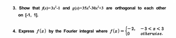 3. Show that Ax)=3x²-1 and g(x)=35x*-30x²+3 are orthogonal to each other
on [-1, 1].
4. Express f(x) by the Fourier integral where f(x)= {-2, -3< x < 3
otherwise.
