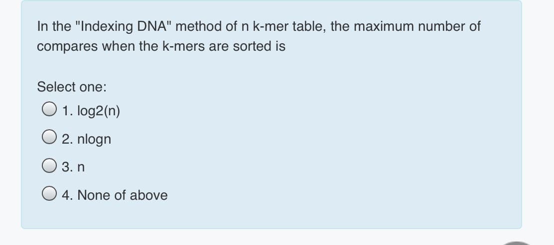 In the "Indexing DNA" method of n k-mer table, the maximum number of
compares when the k-mers are sorted is
Select one:
O 1. log2(n)
O 2. nlogn
3. n
O 4. None of above
