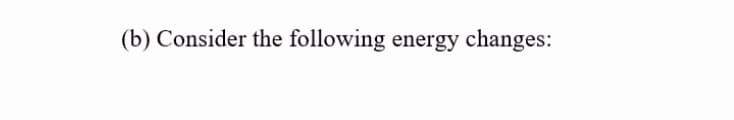 (b) Consider the following energy changes:
