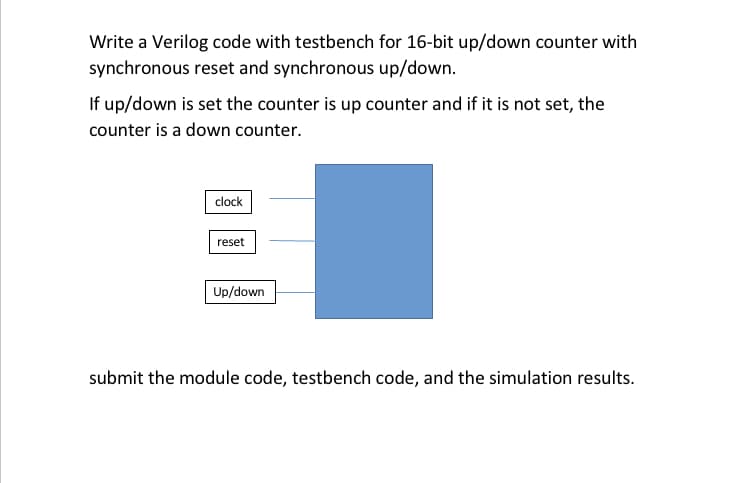 Write a Verilog code with testbench for 16-bit up/down counter with
synchronous reset and synchronous up/down.
If up/down is set the counter is up counter and if it is not set, the
counter is a down counter.
clock
reset
Up/down
submit the module code, testbench code, and the simulation results.
