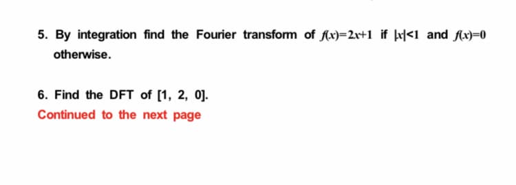 5. By integration find the Fourier transform of Ax)=2r+1 if þx|<1 and fx)=0
otherwise.
6. Find the DFT of [1, 2, 0].
Continued to the next page

