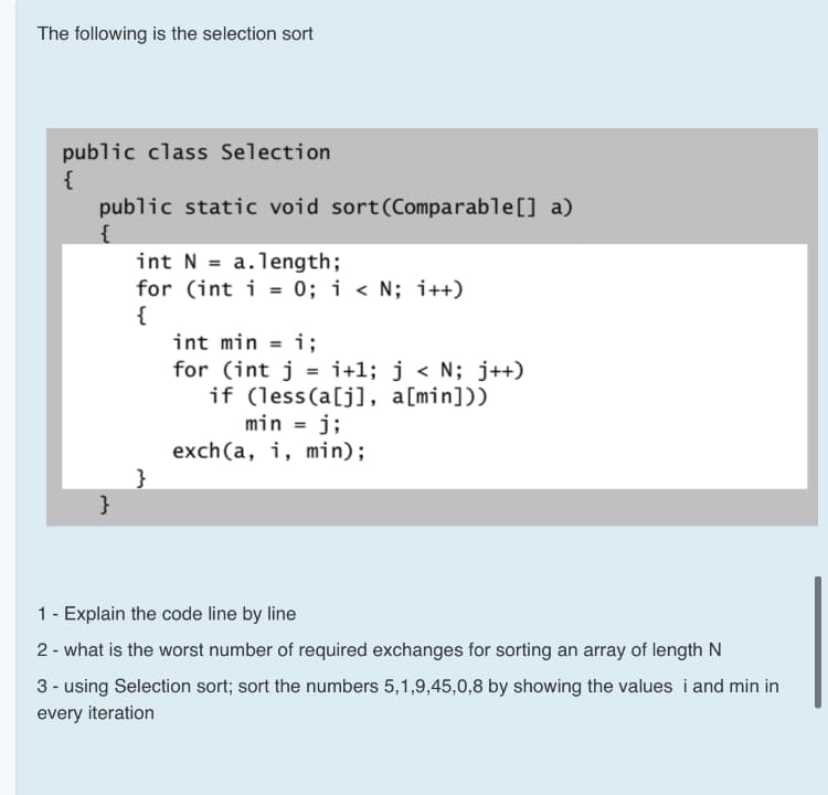 The following is the selection sort
public class Selection
{
public static void sort(Comparable[] a)
{
int N = a.length;
for (int i = 0; i < N; i++)
{
int min = i;
%3D
for (int j = i+1; j < N; j++)
if (less(a[j], a[min]))
min = j;
exch (a, i, min);
}
}
1- Explain the code line by line
2 - what is the worst number of required exchanges for sorting an array of length N
3 - using Selection sort; sort the numbers 5,1,9,45,0,8 by showing the values i and min in
every iteration

