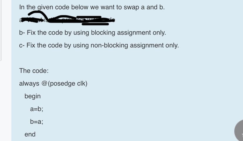 In the given code below we want to swap a and b.
b- Fix the code by using blocking assignment only.
c- Fix the code by using non-blocking assignment only.
The code:
always @(posedge clk)
begin
a=b;
b=a;
end
